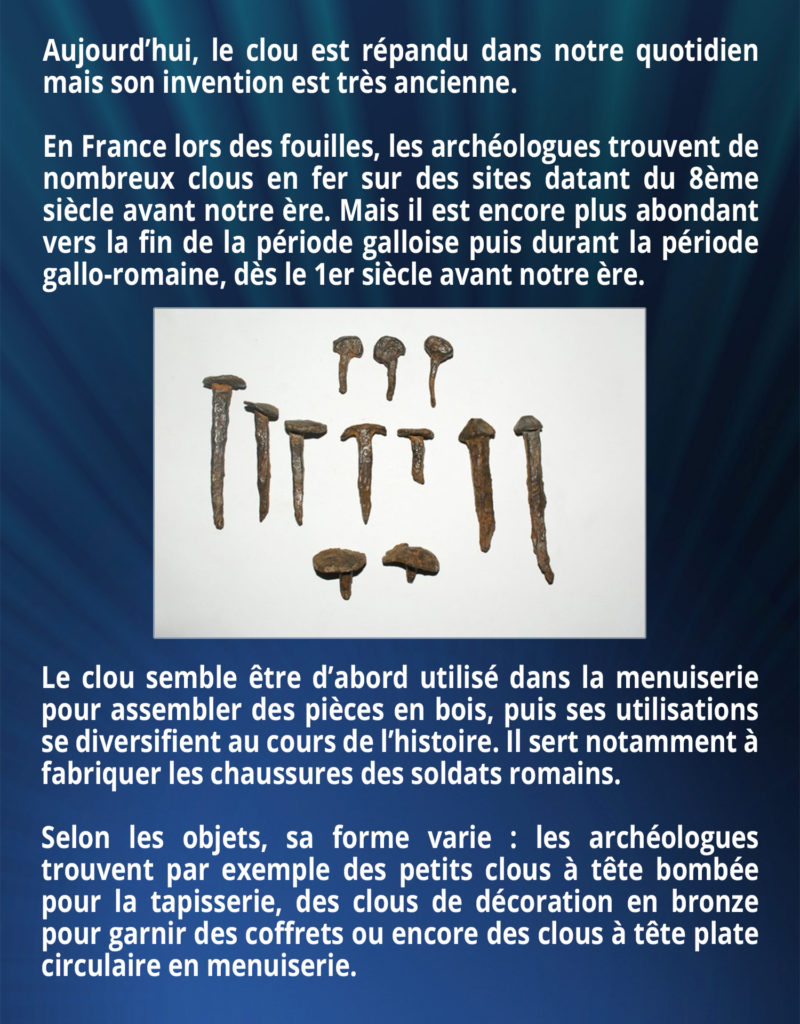 Aujourd’hui, le clou est répandu dans notre quotidien mais son invention est très ancienne. En France lors des fouilles, les archéologues trouvent de nombreux clous en fer sur des sites datant du 8ème siècle avant notre ère. Mais il est encore plus abondant vers la fin de la période galloise puis durant la période gallo-romaine, dès le 1er siècle avant notre ère. Le clou semble être d’abord utilisé dans la menuiserie pour assembler des pièces en bois, puis ses utilisations se diversifient au cours de l’histoire. Il sert notamment à fabriquer les chaussures des soldats romains. Selon les objets, sa forme varie : les archéologues trouvent par exemple des petits clous à tête bombée pour la tapisserie, des clous de décoration en bronze pour garnir des coffrets ou encore des clous à tête plate circulaire en menuiserie.