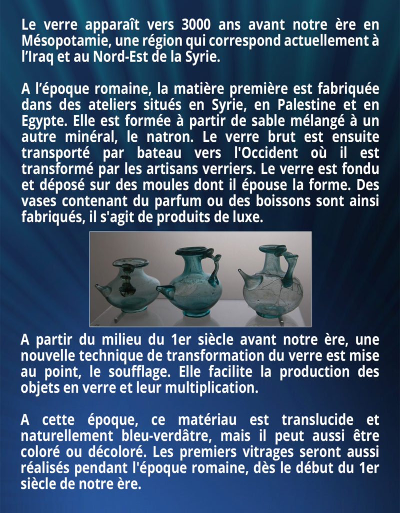 Le verre apparaît vers 3000 ans avant notre ère en Mésopotamie, une région qui correspond actuellement à l’Iraq et au Nord-Est de la Syrie. A l’époque romaine, la matière première est fabriquée dans des ateliers situés en Syrie, en Palestine et en Egypte. Elle est formée à partir de sable mélangé à un autre minéral, le natron. Le verre brut est ensuite transporté par bateau vers l'Occident où il est transformé par les artisans verriers. Le verre est fondu et déposé sur des moules dont il épouse la forme. Des vases contenant du parfum ou des boissons sont ainsi fabriqués, il s'agit de produits de luxe. A partir du milieu du 1er siècle avant notre ère, une nouvelle technique de transformation du verre est mise au point, le soufflage. Elle facilite la production des objets en verre et leur multiplication. A cette époque, ce matériau est translucide et naturellement bleu-verdâtre, mais il peut aussi être coloré ou décoloré. Les premiers vitrages seront aussi réalisés pendant l'époque romaine, dès le début du 1er siècle de notre ère.