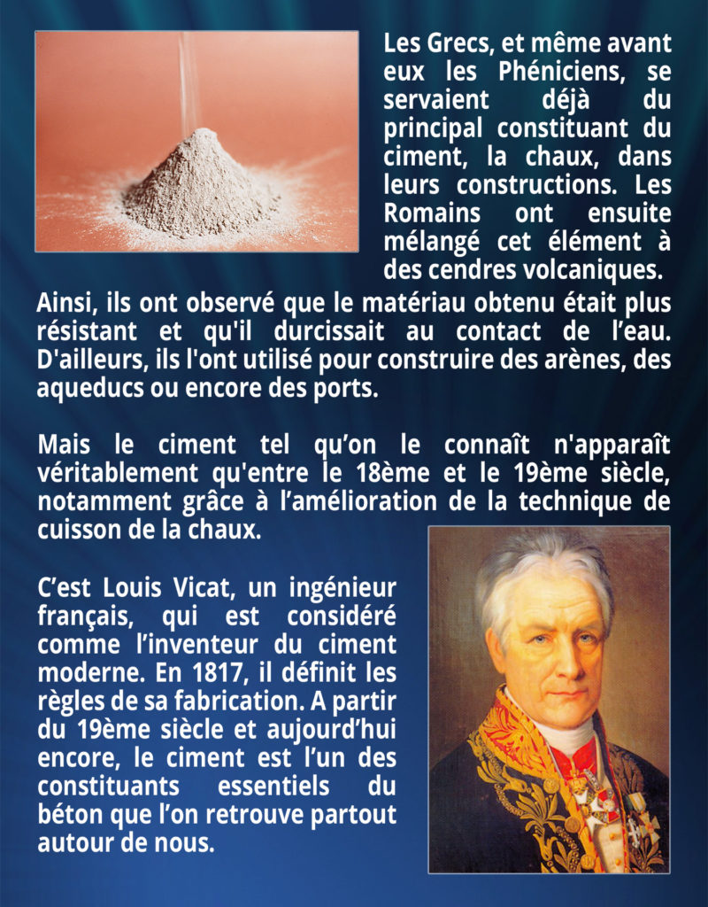 Les Grecs, et même avant les Phéniciens, se servaient déjà du principal constituant du ciment, la chaux, dans leurs constructions. Les Romains ont ensuite mélangé cet élément à des cendres volcaniques. Ainsi, ils ont observé que le matériau obtenu était plus résistant et qu'il durcissait au contact de l’eau. D'ailleurs, ils l'ont utilisé pour construire des arènes, des aqueducs ou encore des ports. Mais le ciment tel qu’on le connaît n'apparaît véritablement qu'entre le 18ème et le 19ème siècle, notamment grâce à l’amélioration de la technique de cuisson de la chaux. C’est Louis Vicat, un ingénieur français, qui est considéré comme l’inventeur du ciment moderne. En 1817, il définit les règles de sa fabrication. A partir du 19ème siècle et aujourd’hui encore, le ciment est l’un des constituants essentiels du béton que l’on retrouve partout autour de nous.