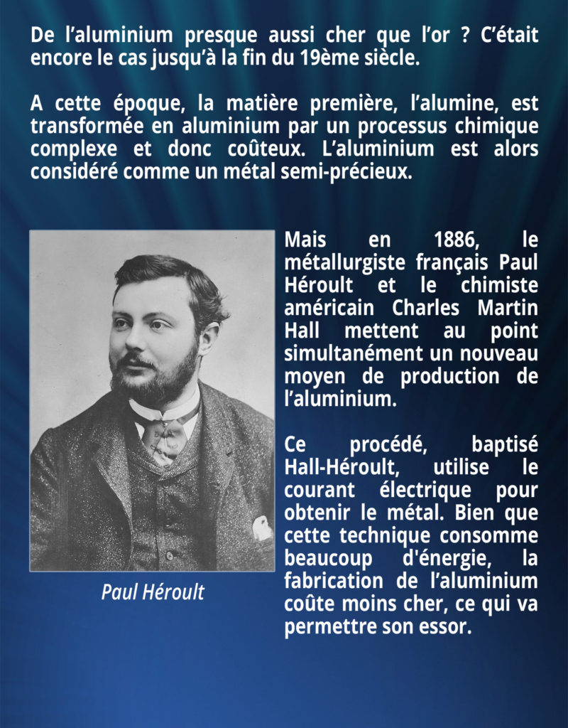 De l’aluminium presque aussi cher que l’or ? C’était encore le cas jusqu’à la fin du 19ème siècle. A cette époque, la matière première, l’alumine, est transformée en aluminium par un processus chimique complexe et donc coûteux. L’aluminium est alors considéré comme un métal semi-précieux. Mais en 1886, le métallurgiste français Paul Héroult et le chimiste américain Charles Martin Hall mettent au point simultanément un nouveau moyen de production de l’aluminium. Ce procédé, baptisé Hall-Héroult, utilise le courant électrique pour obtenir le métal. Bien que cette technique consomme beaucoup d'énergie, la fabrication de l’aluminium coûte moins cher, ce qui va permettre son essor.