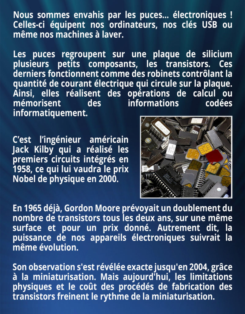 Nous sommes envahis par les puces… électroniques ! Celles-ci équipent nos ordinateurs, nos clés USB ou même nos machines à laver. Les puces regroupent sur une plaque de silicium plusieurs petits composants, les transistors. Ces derniers fonctionnent comme des robinets contrôlant la quantité de courant électrique qui circule sur la plaque. Ainsi, elles réalisent des opérations de calcul ou mémorisent des informations codées informatiquement. C’est l’ingénieur américain Jack Kilby qui a réalisé les premiers circuits intégrés en 1958, ce qui lui vaudra le prix Nobel de physique en 2000. 
En 1965 déjà, Gordon Moore prévoyait un doublement du nombre de transistors tous les deux ans, sur une même surface et pour un prix donné. Autrement dit, la puissance de nos appareils électroniques suivrait la même évolution. Son observation s'est révélée exacte jusqu'en 2004, grâce à la miniaturisation. Mais aujourd'hui, les limitations physiques et le coût des procédés de fabrication des transistors freinent le rythme de la miniaturisation.