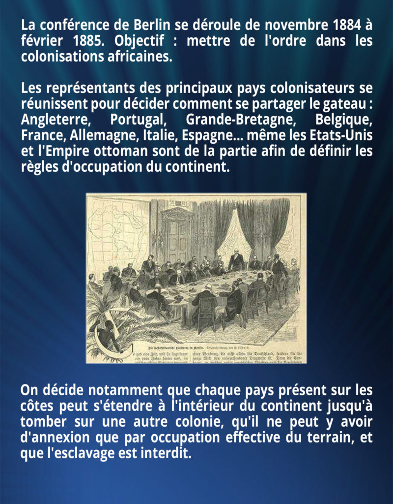 La conférence de Berlin se déroule de novembre 1884 à février 1885. Objectif : mettre de l'ordre dans les colonisations africaines. Les représentants des principaux pays colonisateurs se réunissent pour décider de comment se partager le gateau : Angleterre, Portugal, Grande Bretagne, Belgique, France, Allemagne, Italie, Espagne... même les Etats-Unis et l'Empire ottoman sont de la partie afin de définir les règles d'occupation du continent. On décide notamment que chaque pays présent sur les côtes peut s'étendre à l'intérieur du continent jusqu'à tomber sur une autre colonie, qu'il ne peut y avoir d'annexion que par occupation effective du terrain, et que l'esclavage est interdit.