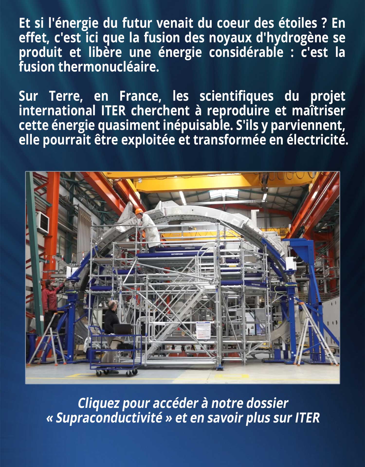 Et si l'énergie du futur venait du coeur des étoiles ? En effet, c'est ici que la fusion des noyaux d'hydrogène se produit et libère une énergie considérable : c'est la fusion thermonucléaire. Sur Terre, en France, les scientifiques du projet international ITER cherchent à reproduire et maîtriser cette énergie quasiment inépuisable. S'ils y parviennent, elle pourrait être exploitée et transformée en électricité.