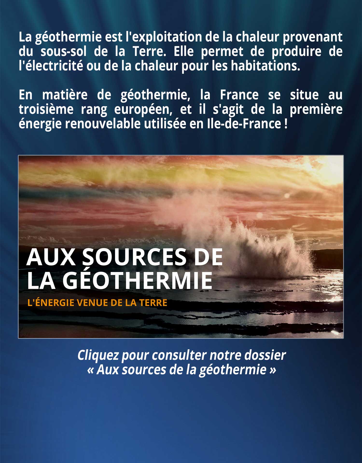 La géothermie est l'exploitation de la chaleur provenant du sous-sol de la Terre. Elle permet de produire de l'électricité ou de la chaleur pour les habitations. En matière de géothermie, la France se situe au troisième rang européen, et il s'agit de la première énergie renouvelable utilisée en Ile-de-France !